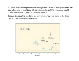 In the case of 1-‐bromopropane, the hydrogens on C2 are also coupled to two non-‐
equivalent sets of neighbors. A theoretical analysis of this resonance would
predict as many as 12 lines (a quartet of triplets).
Because the coupling constants are very similar, however, many of the lines
overlap, thus simplifying the pattern.
 