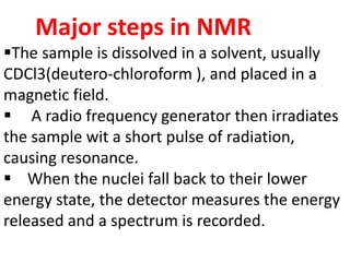 Major steps in NMR
The sample is dissolved in a solvent, usually
CDCl3(deutero-chloroform ), and placed in a
magnetic field.
 A radio frequency generator then irradiates
the sample wit a short pulse of radiation,
causing resonance.
 When the nuclei fall back to their lower
energy state, the detector measures the energy
released and a spectrum is recorded.
 
