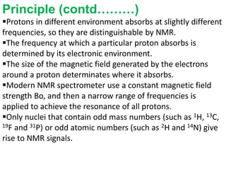 Principle (contd………)
Protons in different environment absorbs at slightly different
frequencies, so they are distinguishable by NMR.
The frequency at which a particular proton absorbs is
determined by its electronic environment.
The size of the magnetic field generated by the electrons
around a proton determinates where it absorbs.
Modern NMR spectrometer use a constant magnetic field
strength Bo, and then a narrow range of frequencies is
applied to achieve the resonance of all protons.
Only nuclei that contain odd mass numbers (such as 1H, 13C,
19F and 31P) or odd atomic numbers (such as 2H and 14N) give
rise to NMR signals.
 