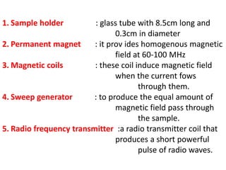 1. Sample holder : glass tube with 8.5cm long and
0.3cm in diameter
2. Permanent magnet : it prov ides homogenous magnetic
field at 60-100 MHz
3. Magnetic coils : these coil induce magnetic field
when the current fows
through them.
4. Sweep generator : to produce the equal amount of
magnetic field pass through
the sample.
5. Radio frequency transmitter :a radio transmitter coil that
produces a short powerful
pulse of radio waves.
 