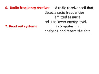 6. Radio frequency receiver : A radio receiver coil that
detects radio frequencies
emitted as nuclei
relax to lower energy level.
7. Read out systems : a computer that
analyses and record the data.
 