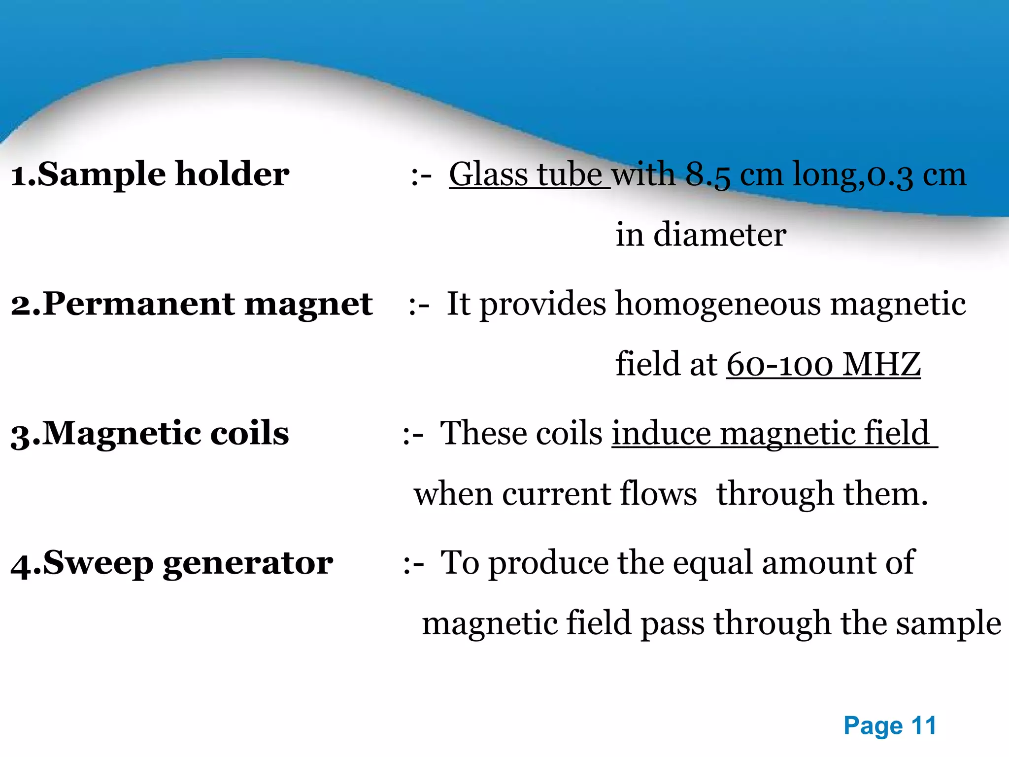 1.Sample holder :- Glass tube with 8.5 cm long,0.3 cm 
Powerpoint Templates 
Page 11 
in diameter 
2.Permanent magnet :- It provides homogeneous magnetic 
field at 60-100 MHZ 
3.Magnetic coils :- These coils induce magnetic field 
when current flows through them. 
4.Sweep generator :- To produce the equal amount of 
magnetic field pass through the sample 
 