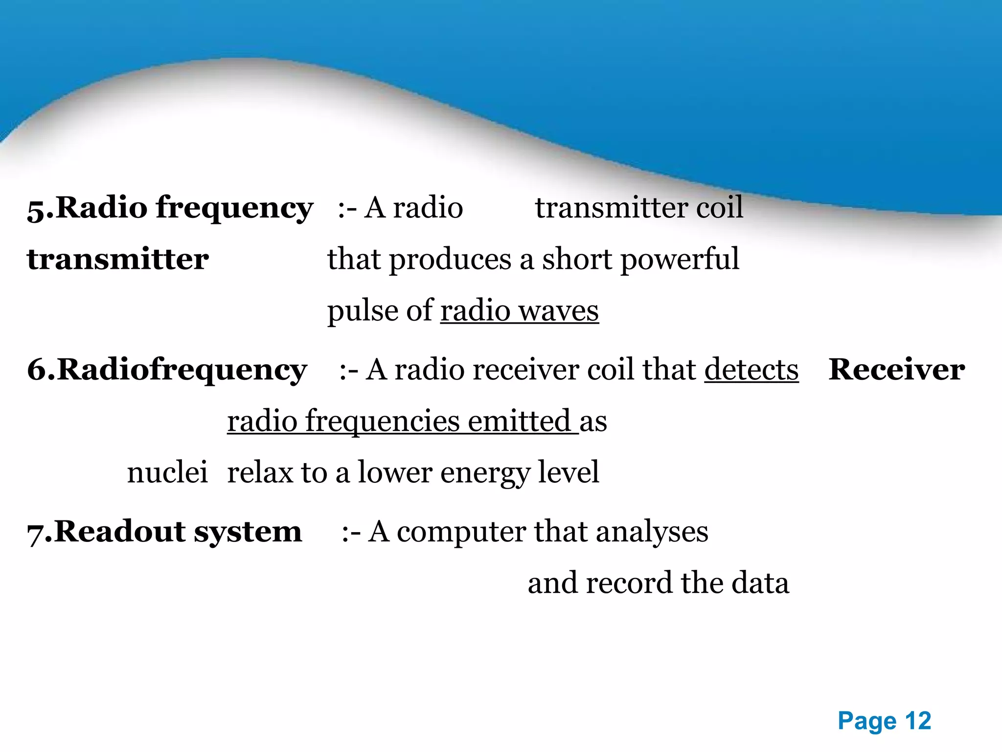 Powerpoint Templates 
Page 12 
5.Radio frequency :- A radio transmitter coil 
transmitter that produces a short powerful 
pulse of radio waves 
6.Radiofrequency :- A radio receiver coil that detects Receiver 
radio frequencies emitted as 
nuclei relax to a lower energy level 
7.Readout system :- A computer that analyses 
and record the data 
 