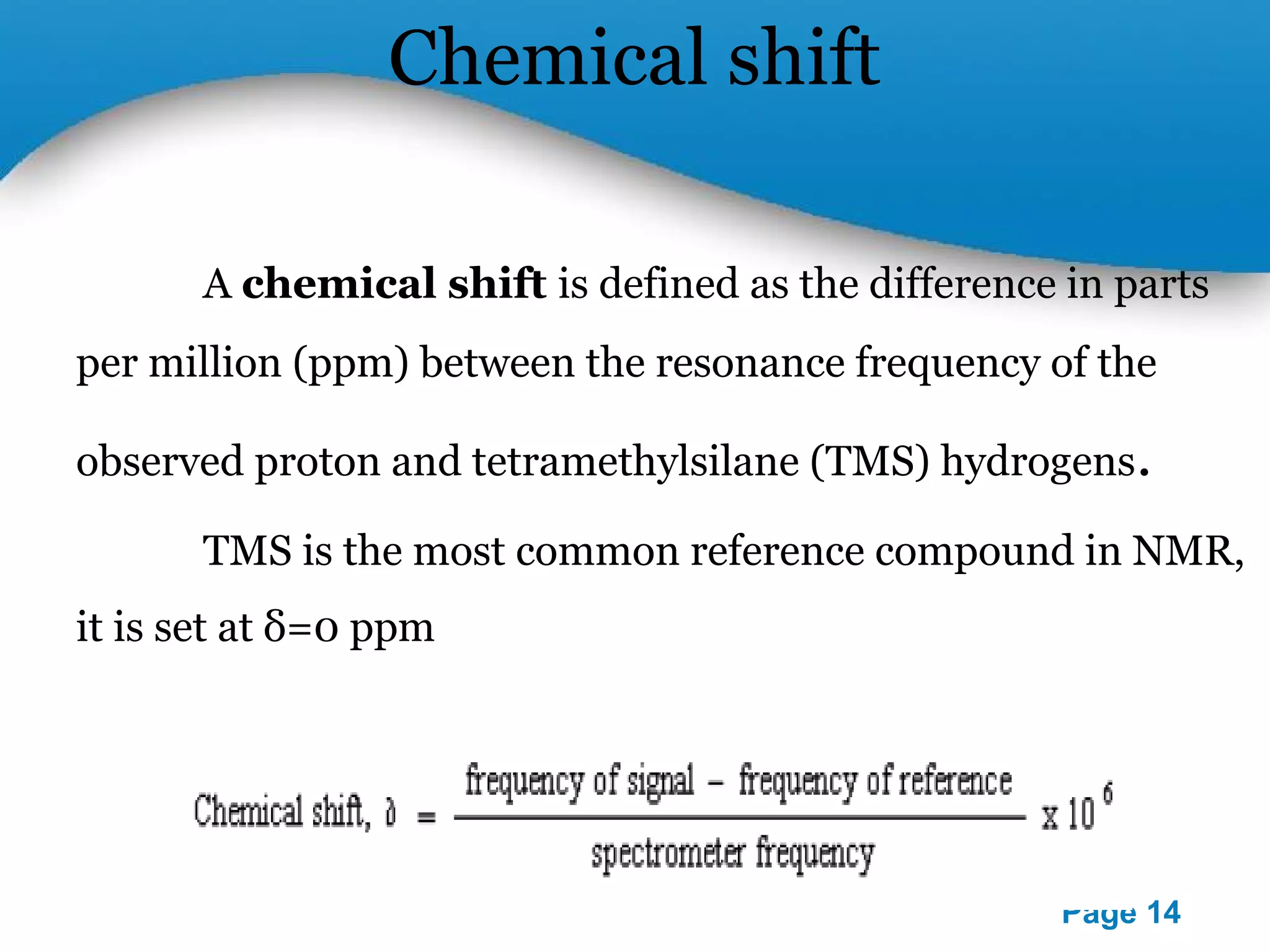 Powerpoint Templates 
Page 14 
Chemical shift 
A chemical shift is defined as the difference in parts 
per million (ppm) between the resonance frequency of the 
observed proton and tetramethylsilane (TMS) hydrogens. 
TMS is the most common reference compound in NMR, 
it is set at δ=0 ppm 
 