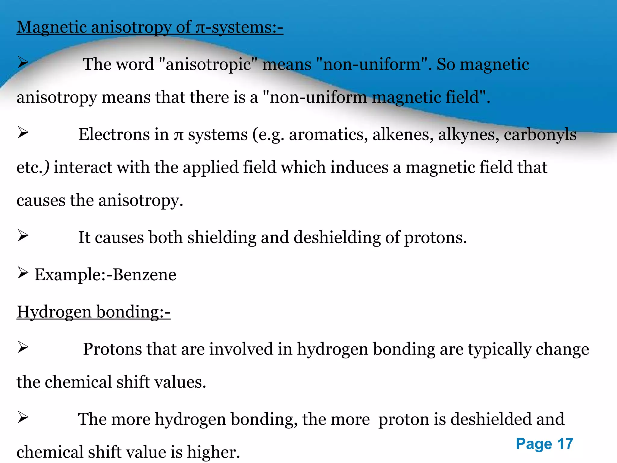Powerpoint Templates 
Page 17 
Magnetic anisotropy of π-systems:- 
 The word "anisotropic" means "non-uniform". So magnetic 
anisotropy means that there is a "non-uniform magnetic field". 
 Electrons in π systems (e.g. aromatics, alkenes, alkynes, carbonyls 
etc.) interact with the applied field which induces a magnetic field that 
causes the anisotropy. 
 It causes both shielding and deshielding of protons. 
 Example:-Benzene 
Hydrogen bonding:- 
 Protons that are involved in hydrogen bonding are typically change 
the chemical shift values. 
 The more hydrogen bonding, the more proton is deshielded and 
chemical shift value is higher. 
 