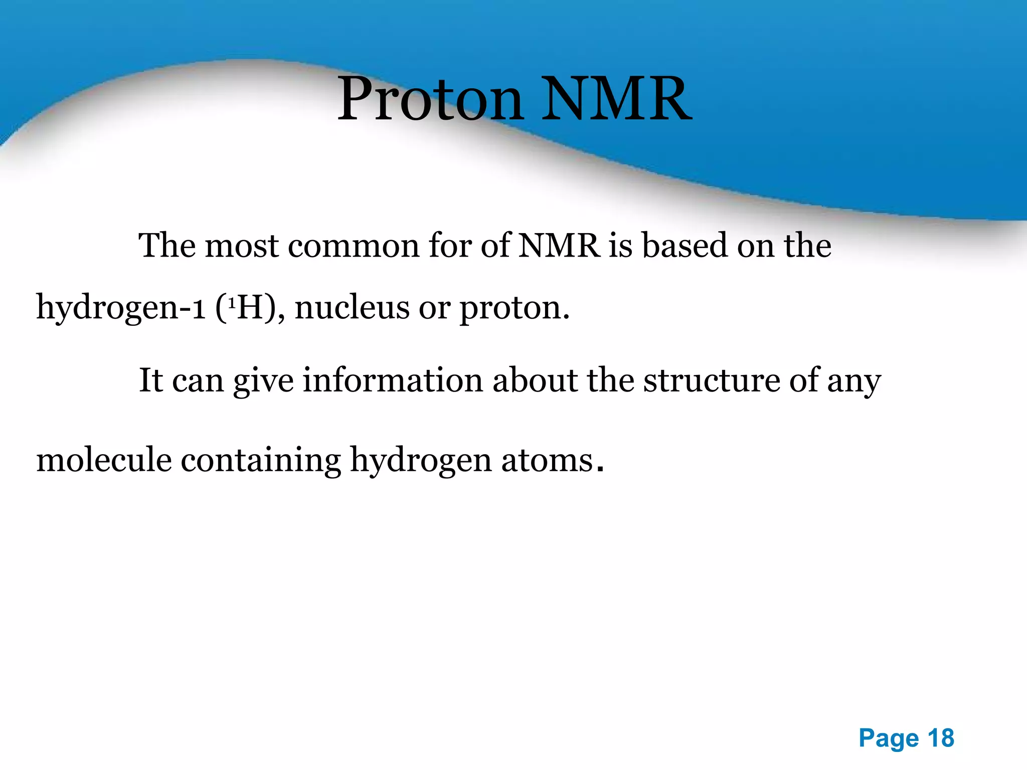 Powerpoint Templates 
Page 18 
Proton NMR 
The most common for of NMR is based on the 
hydrogen-1 (1H), nucleus or proton. 
It can give information about the structure of any 
molecule containing hydrogen atoms. 
 