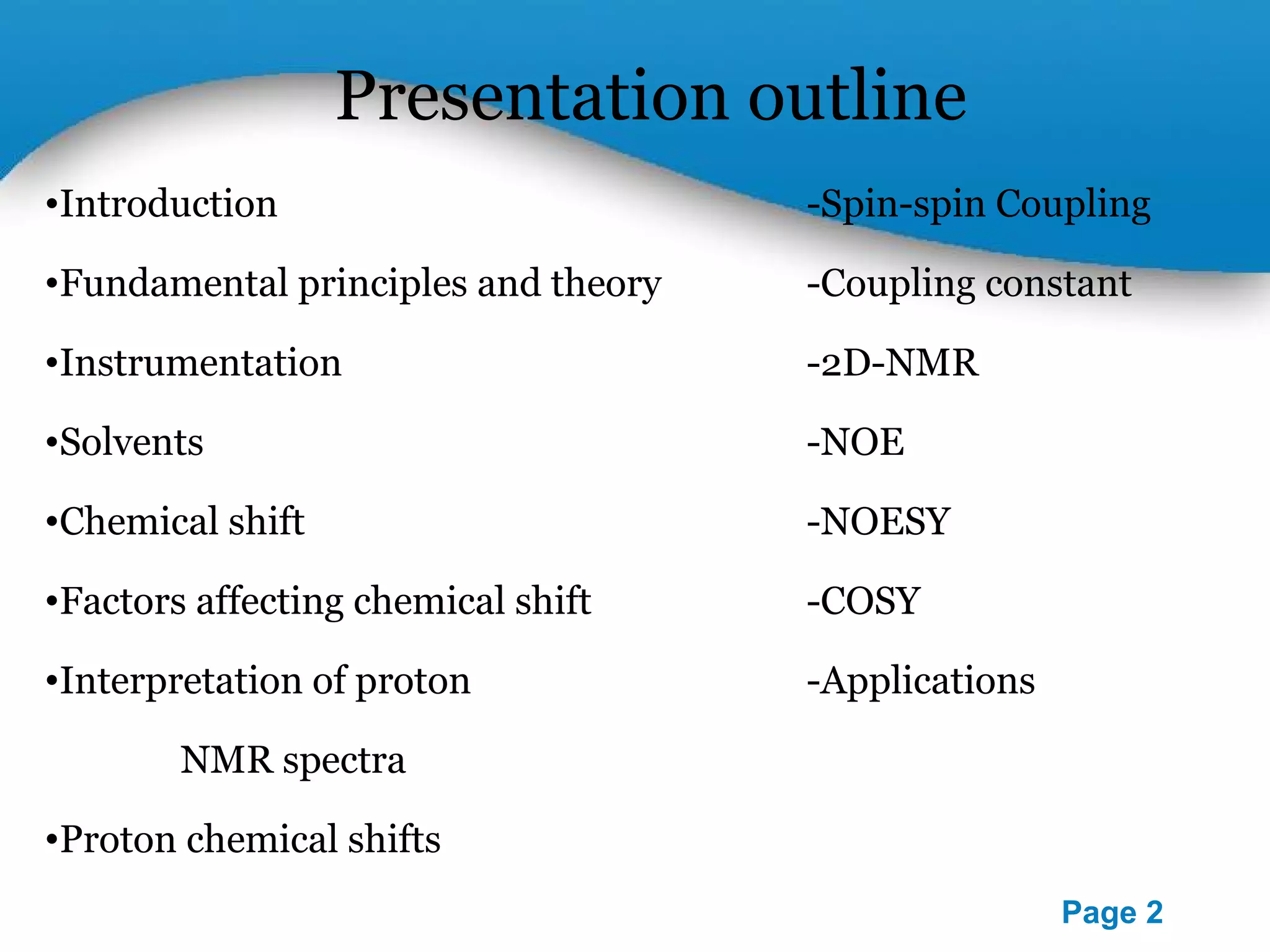 Presentation outline 
•Introduction -Spin-spin Coupling 
•Fundamental principles and theory -Coupling constant 
Powerpoint Templates 
Page 2 
•Instrumentation -2D-NMR 
•Solvents -NOE 
•Chemical shift -NOESY 
•Factors affecting chemical shift -COSY 
•Interpretation of proton -Applications 
NMR spectra 
•Proton chemical shifts 
 