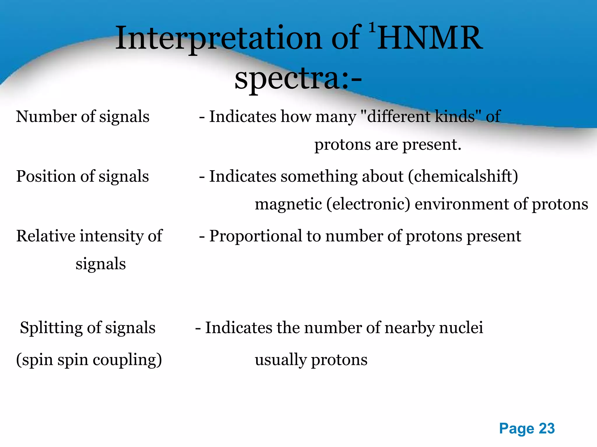 Powerpoint Templates 
Page 23 
Interpretation of 1HNMR 
spectra:- 
Number of signals - Indicates how many "different kinds" of 
protons are present. 
Position of signals - Indicates something about (chemicalshift) 
magnetic (electronic) environment of protons 
Relative intensity of - Proportional to number of protons present 
signals 
Splitting of signals - Indicates the number of nearby nuclei 
(spin spin coupling) usually protons 
 