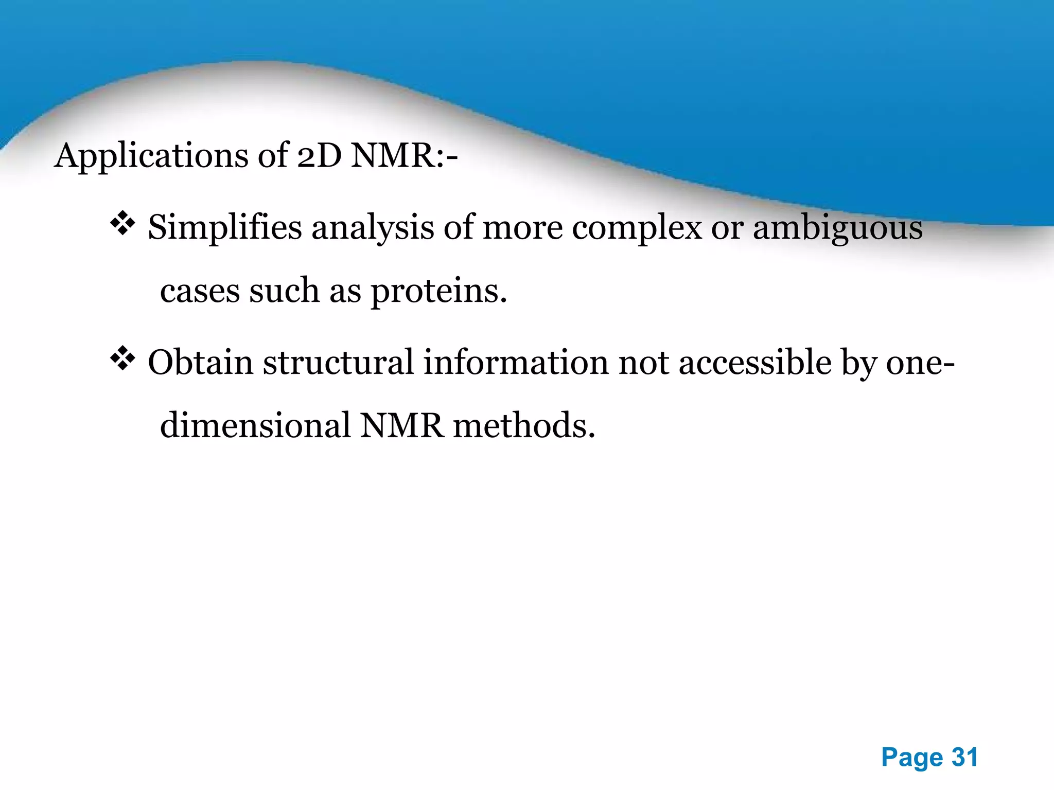 Powerpoint Templates 
Page 31 
Applications of 2D NMR:- 
 Simplifies analysis of more complex or ambiguous 
cases such as proteins. 
 Obtain structural information not accessible by one-dimensional 
NMR methods. 
 