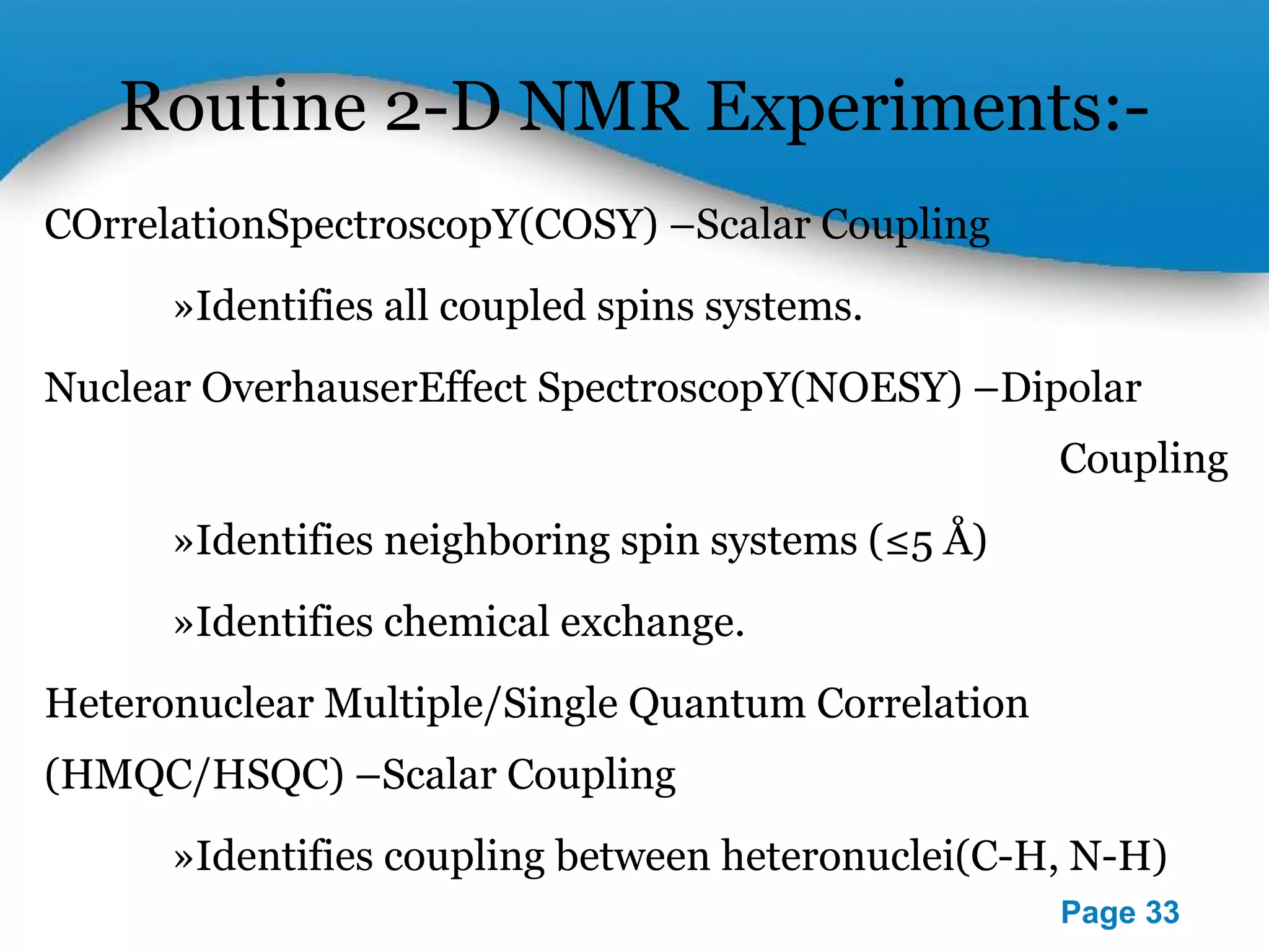 Routine 2-D NMR Experiments:- 
Powerpoint Templates 
Page 33 
COrrelationSpectroscopY(COSY) –Scalar Coupling 
»Identifies all coupled spins systems. 
Nuclear OverhauserEffect SpectroscopY(NOESY) –Dipolar 
Coupling 
»Identifies neighboring spin systems (≤5 Å) 
»Identifies chemical exchange. 
Heteronuclear Multiple/Single Quantum Correlation 
(HMQC/HSQC) –Scalar Coupling 
»Identifies coupling between heteronuclei(C-H, N-H) 
 
