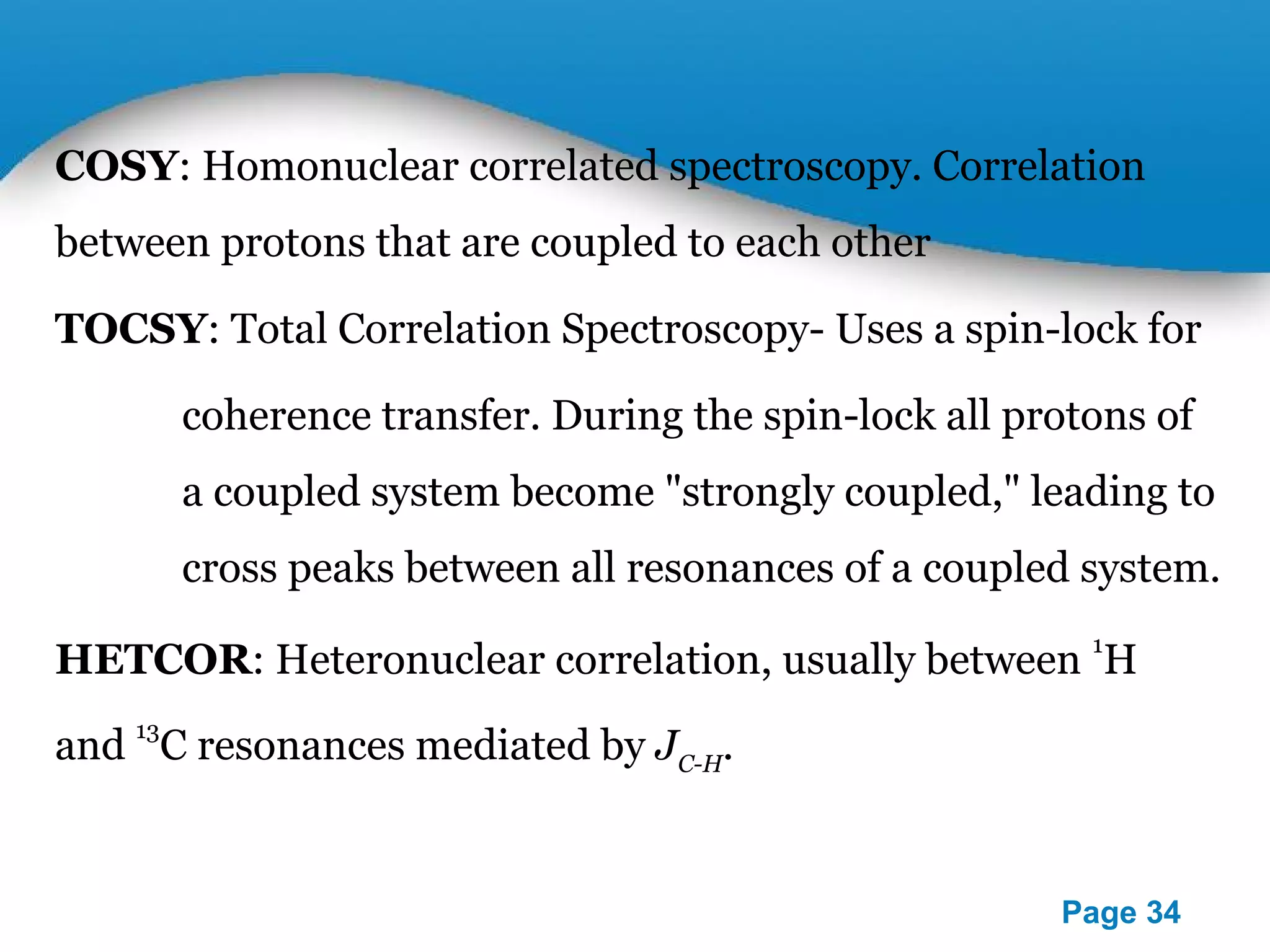 COSY: Homonuclear correlated spectroscopy. Correlation 
Powerpoint Templates 
Page 34 
between protons that are coupled to each other 
TOCSY: Total Correlation Spectroscopy- Uses a spin-lock for 
coherence transfer. During the spin-lock all protons of 
a coupled system become "strongly coupled," leading to 
cross peaks between all resonances of a coupled system. 
HETCOR: Heteronuclear correlation, usually between 1H 
and 13C resonances mediated by JC-H. 
 
