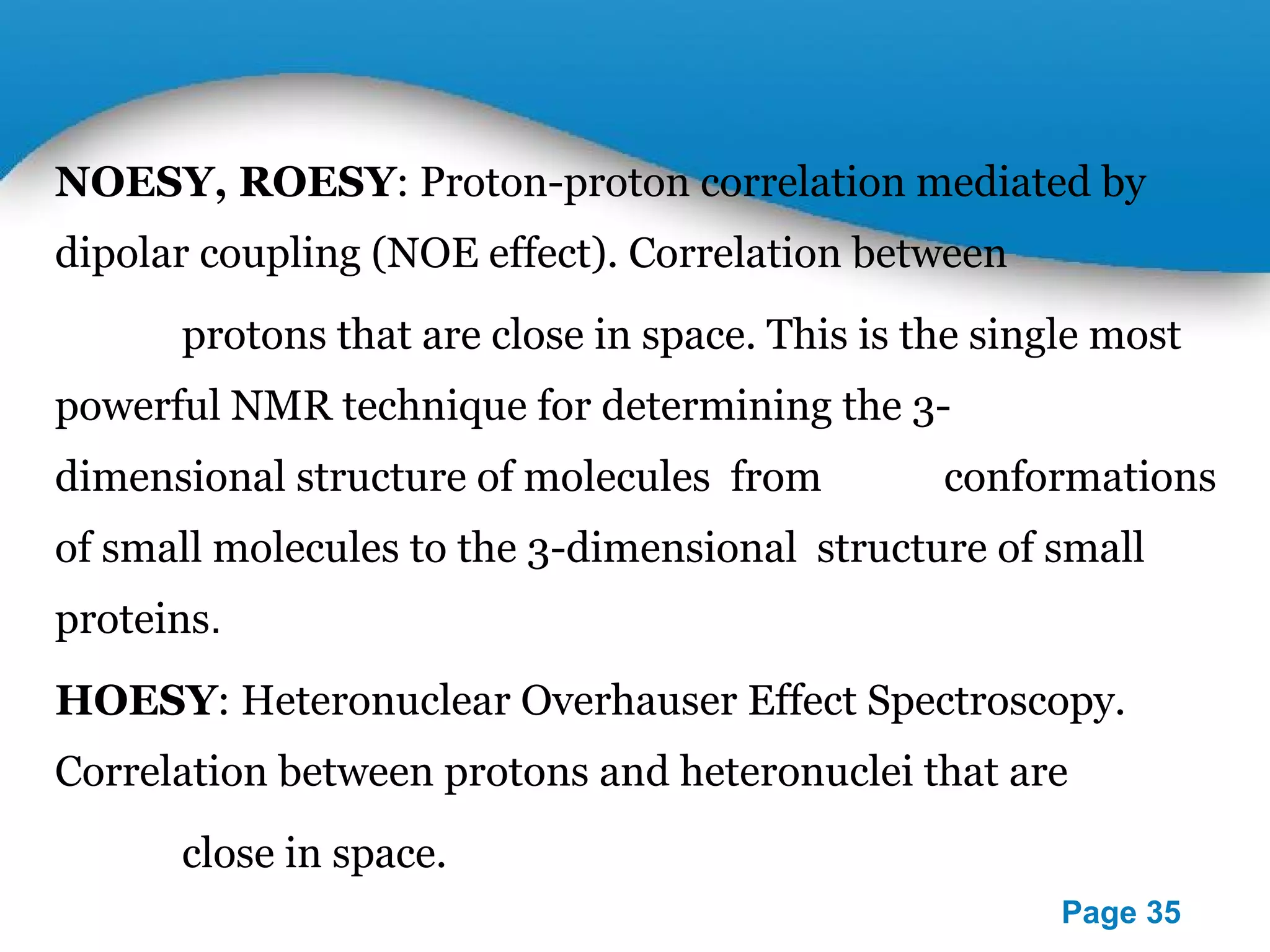 NOESY, ROESY: Proton-proton correlation mediated by 
dipolar coupling (NOE effect). Correlation between 
protons that are close in space. This is the single most 
powerful NMR technique for determining the 3- 
dimensional structure of molecules from 
conformations of small molecules to the 3-dimensional 
structure of small proteins. 
HOESY: Heteronuclear Overhauser Effect Spectroscopy. 
Correlation between protons and heteronuclei that are 
close in space. 
Powerpoint Templates 
Page 35 
 