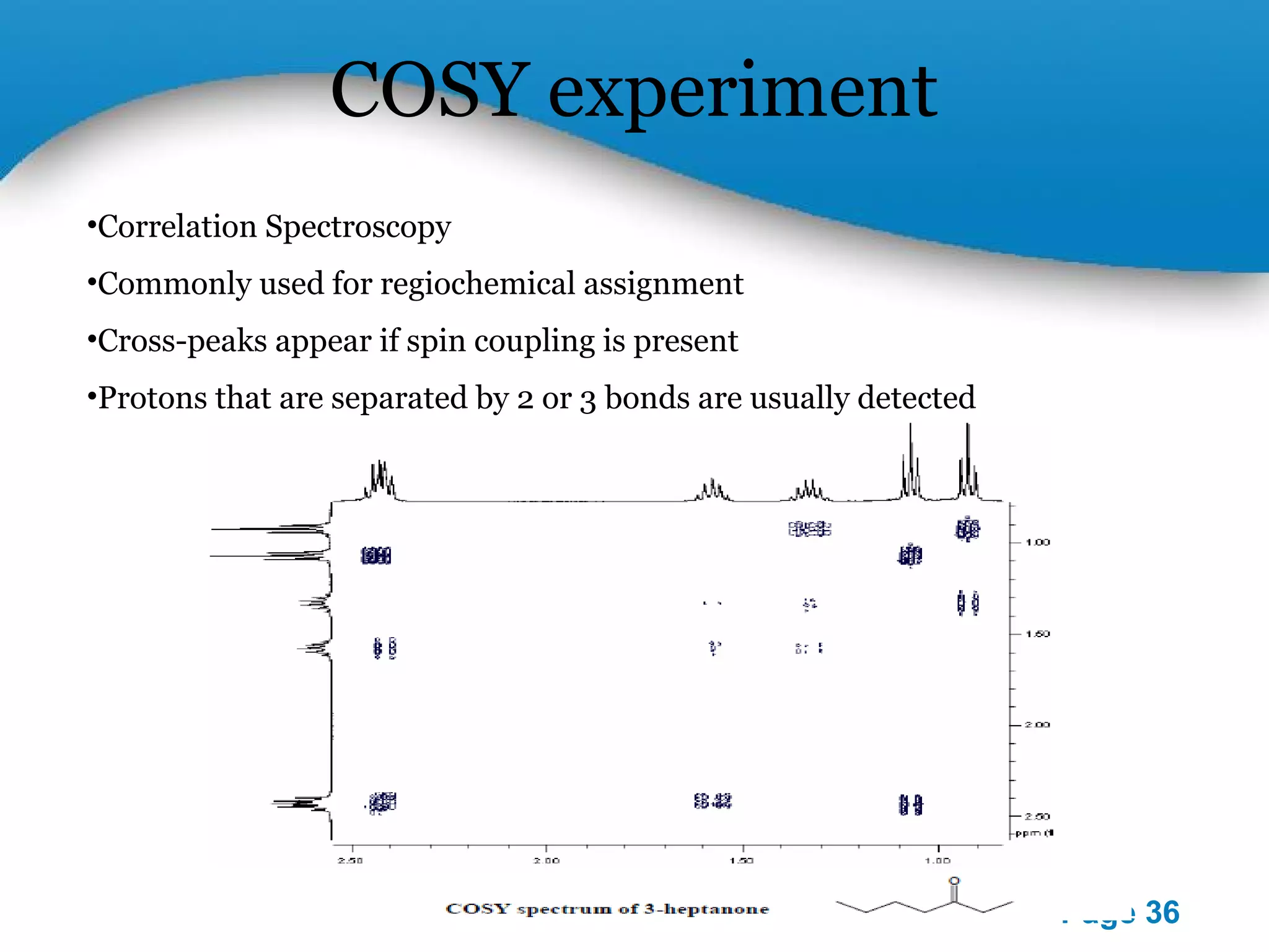 Powerpoint Templates 
Page 36 
COSY experiment 
•Correlation Spectroscopy 
•Commonly used for regiochemical assignment 
•Cross-peaks appear if spin coupling is present 
•Protons that are separated by 2 or 3 bonds are usually detected 
 