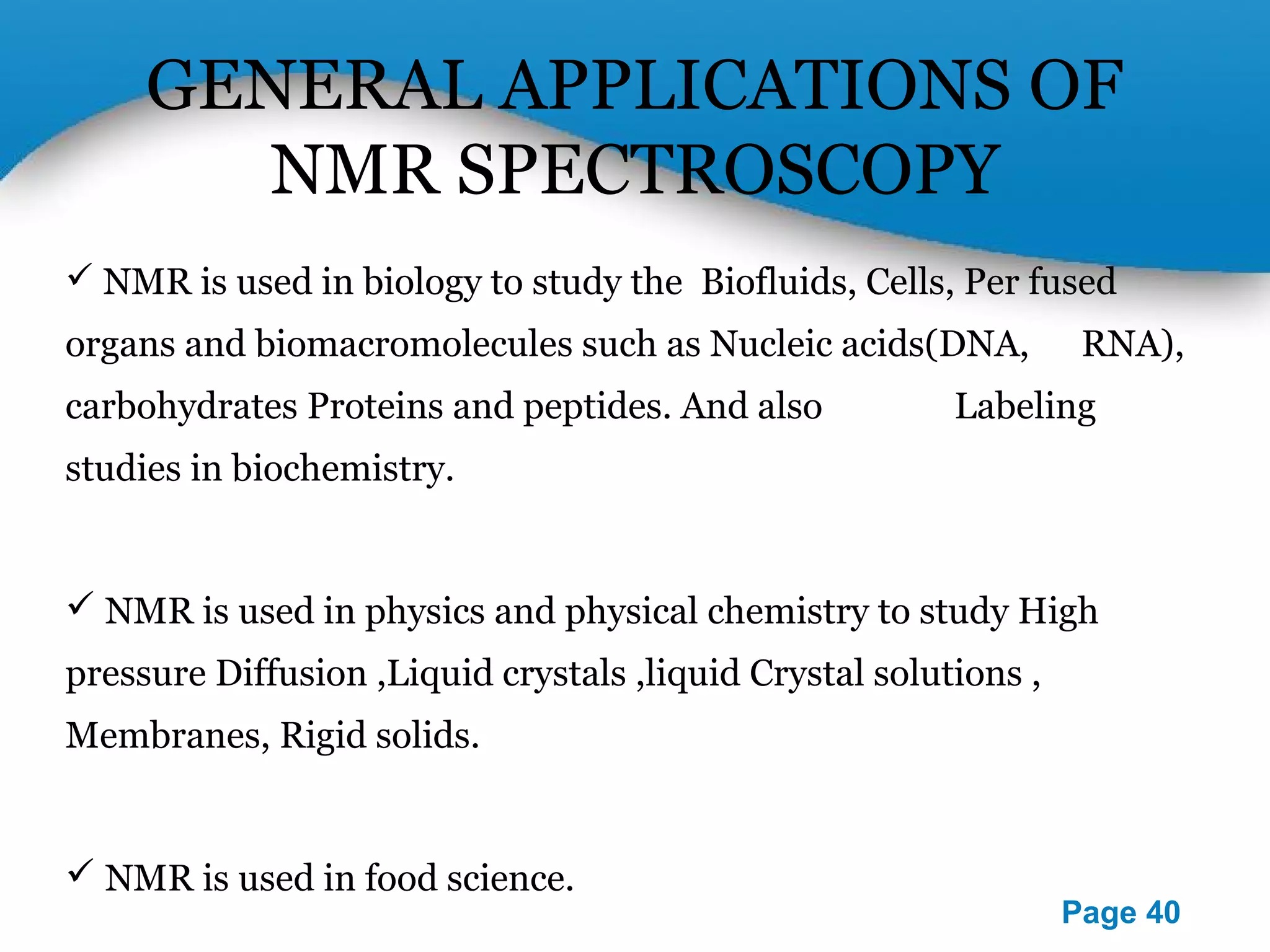 GENERAL APPLICATIONS OF 
Powerpoint Templates 
Page 40 
NMR SPECTROSCOPY 
 NMR is used in biology to study the Biofluids, Cells, Per fused 
organs and biomacromolecules such as Nucleic acids(DNA, 
RNA), carbohydrates Proteins and peptides. And also 
Labeling studies in biochemistry. 
 NMR is used in physics and physical chemistry to study High 
pressure Diffusion ,Liquid crystals ,liquid Crystal solutions , 
Membranes, Rigid solids. 
 NMR is used in food science. 
 