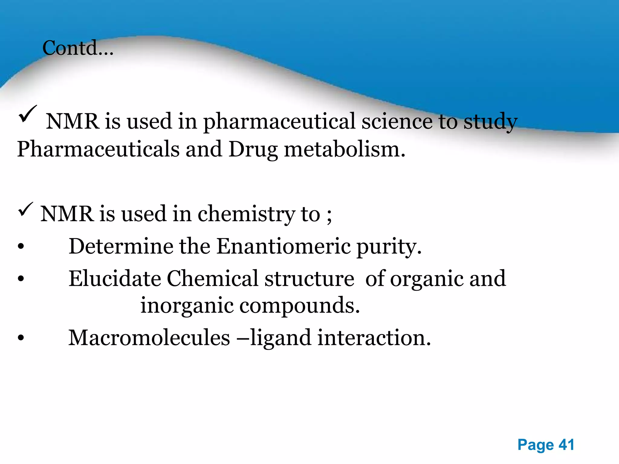 Contd… 
 NMR is used in pharmaceutical science to study 
Pharmaceuticals and Drug metabolism. 
 NMR is used in chemistry to ; 
• Determine the Enantiomeric purity. 
• Elucidate Chemical structure of organic and 
Powerpoint Templates 
Page 41 
NMR SPECTROSCOPY 
ECTROSCOPY 
SCOPY 
inorganic compounds. 
• Macromolecules –ligand interaction. 
 