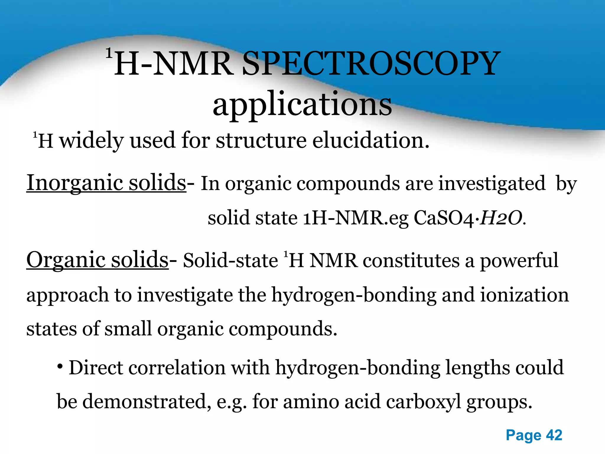 Powerpoint Templates 
Page 42 
1H-NMR SPECTROSCOPY 
applications 
1H widely used for structure elucidation. 
Inorganic solids- In organic compounds are investigated by 
solid state 1H-NMR.eg CaSO4⋅H2O. 
Organic solids- Solid-state 1H NMR constitutes a powerful 
approach to investigate the hydrogen-bonding and ionization 
states of small organic compounds. 
• Direct correlation with hydrogen-bonding lengths could 
be demonstrated, e.g. for amino acid carboxyl groups. 
 