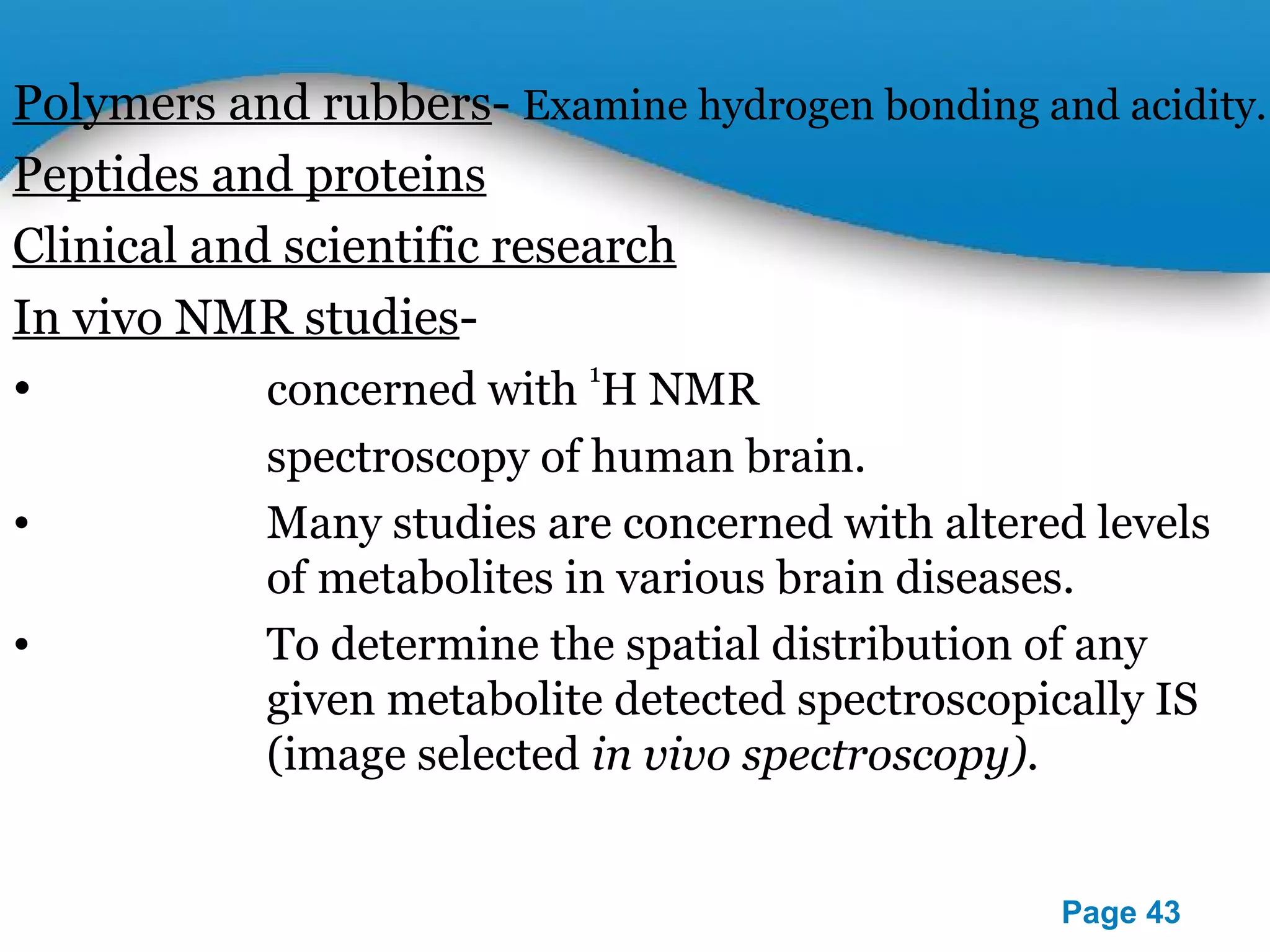 Polymers and rubbers- Examine hydrogen bonding and acidity. 
Peptides and proteins 
Clinical and scientific research 
In vivo NMR studies- 
• concerned with 1H NMR 
Powerpoint Templates 
Page 43 
spectroscopy of human brain. 
• Many studies are concerned with altered levels 
of metabolites in various brain diseases. 
• To determine the spatial distribution of any 
given metabolite detected spectroscopically IS 
(image selected in vivo spectroscopy). 
 