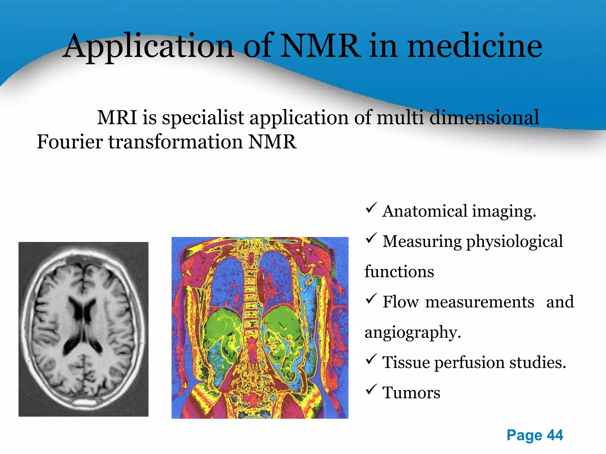 Application of NMR in medicine 
MRI is specialist application of multi dimensional 
Powerpoint Templates 
Page 44 
Fourier transformation NMR 
 Anatomical imaging. 
 Measuring physiological 
functions 
 Flow measurements and 
angiography. 
 Tissue perfusion studies. 
 Tumors 
 