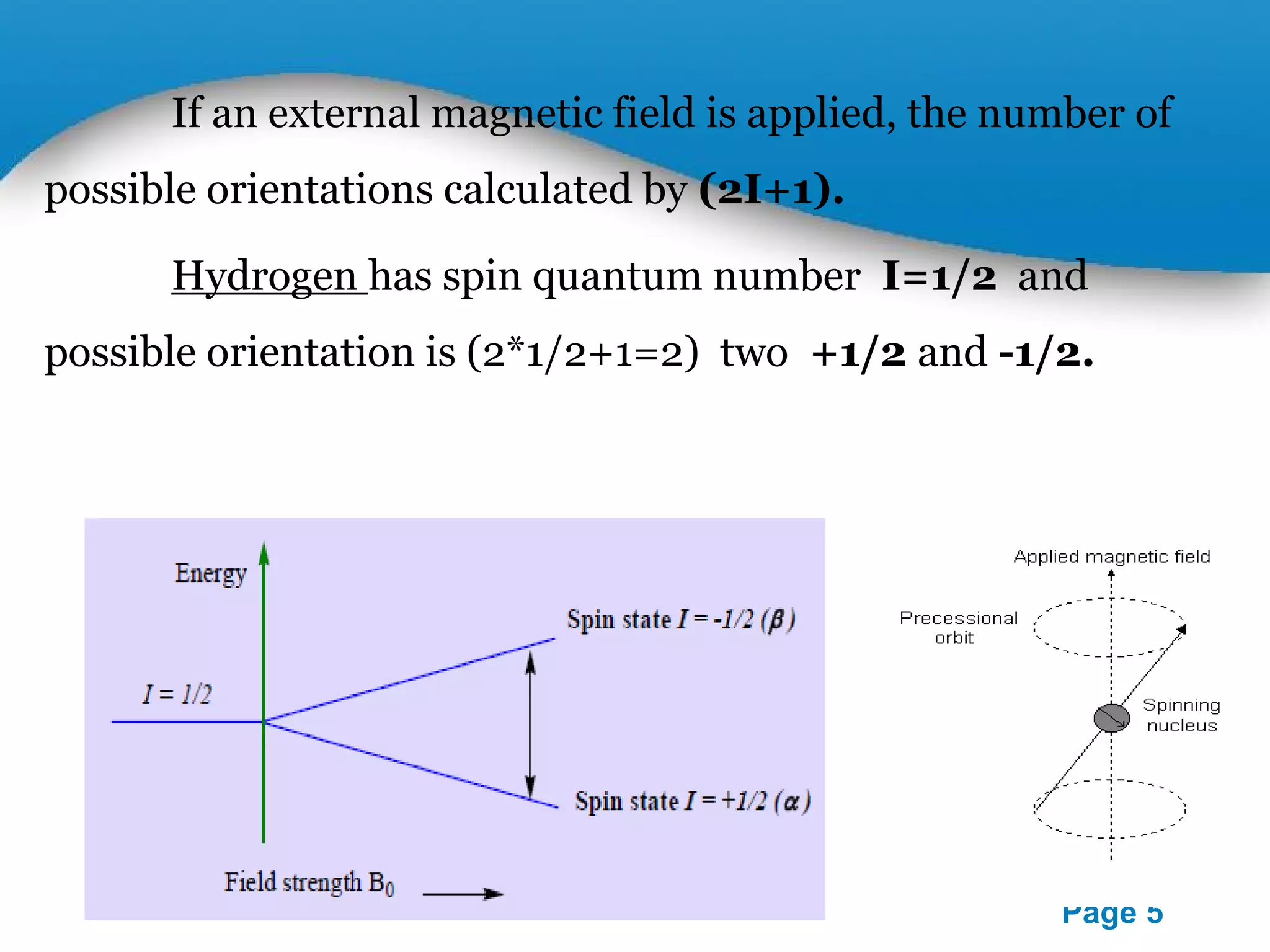 If an external magnetic field is applied, the number of 
Powerpoint Templates 
Page 5 
possible orientations calculated by (2I+1). 
Hydrogen has spin quantum number I=1/2 and 
possible orientation is (2*1/2+1=2) two +1/2 and -1/2. 
 