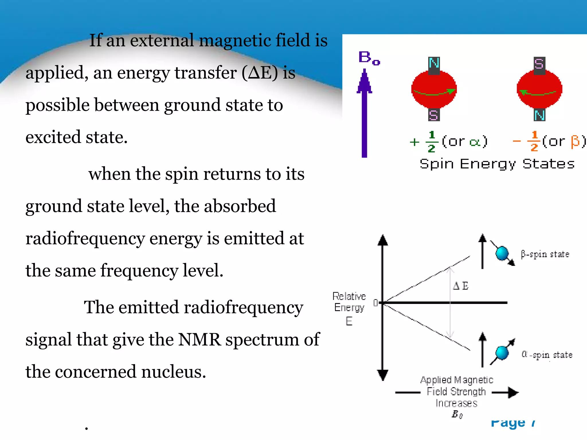 Powerpoint Templates 
Page 7 
If an external magnetic field is 
applied, an energy transfer (ΔE) is 
possible between ground state to 
excited state. 
when the spin returns to its 
ground state level, the absorbed 
radiofrequency energy is emitted at 
the same frequency level. 
The emitted radiofrequency 
signal that give the NMR spectrum of 
the concerned nucleus. 
. 
 
