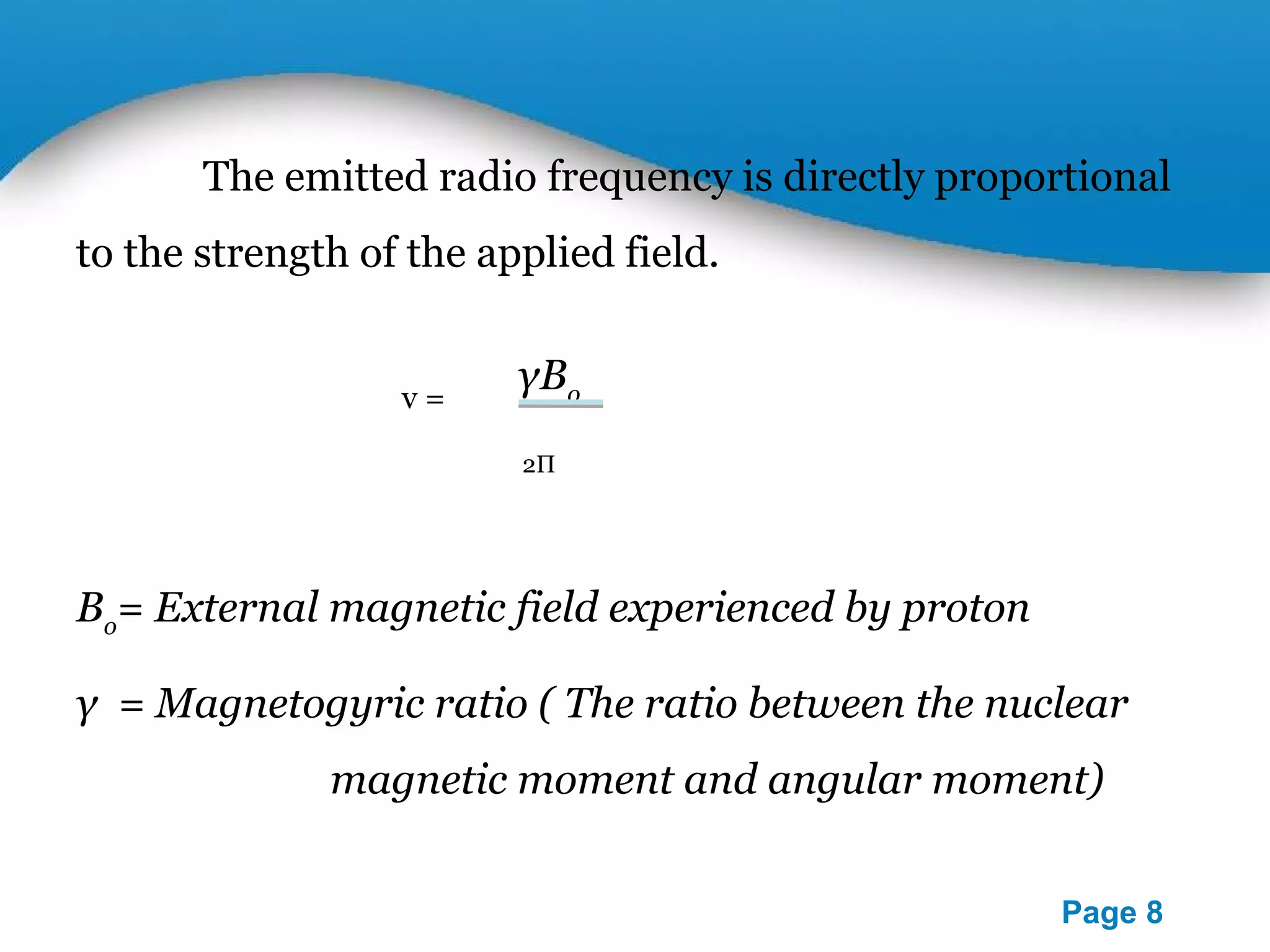 The emitted radio frequency is directly proportional 
Powerpoint Templates 
Page 8 
to the strength of the applied field. 
γBo 
2П 
v = 
Bo= External magnetic field experienced by proton 
γ = Magnetogyric ratio ( The ratio between the nuclear 
magnetic moment and angular moment) 
 
