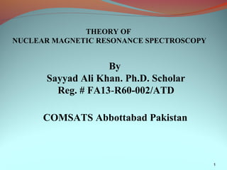 1
THEORY OF
NUCLEAR MAGNETIC RESONANCE SPECTROSCOPY
By
Sayyad Ali Khan. Ph.D. Scholar
Reg. # FA13-R60-002/ATD
COMSATS Abbottabad Pakistan
 