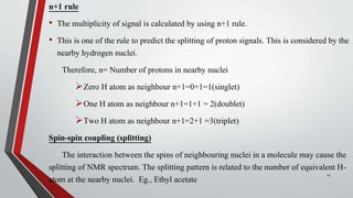 n+1 rule
• The multiplicity of signal is calculated by using n+1 rule.
• This is one of the rule to predict the splitting of proton signals. This is considered by the
nearby hydrogen nuclei.
Therefore, n= Number of protons in nearby nuclei
Zero H atom as neighbour n+1=0+1=1(singlet)
One H atom as neighbour n+1=1+1 = 2(doublet)
Two H atom as neighbour n+1=2+1 =3(triplet)
Spin-spin coupling (splitting)
The interaction between the spins of neighbouring nuclei in a molecule may cause the
splitting of NMR spectrum. The splitting pattern is related to the number of equivalent H-
atom at the nearby nuclei. Eg., Ethyl acetate
14
 