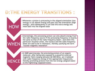 HOW
•Whenever a proton is precessing in the aligned orientation (low
energy) it can absorb energy and pass into the orientation (high
energy) ; and subsequently it can lose this extra energy and
relax back into the aligned state
WHEN
•Interestingly, the precessing proton can only absorb energy from
the radio frequency source if the precessing frequency is exactly
the same as that of the radio frequency beam ; and when this
particular situation arises, the nucleus and the radio frequency
beam are said to be in resonance, thereby justifying the term
‘nuclear magnetic resonance’.
HENCE
•In NMR spectroscopy, the precessing protons of an organic
molecule, after being duly exposed to a powerful external
magnetic field (ranging between 60-400 MHz), are irradiated
with radio frequency energy of the appropriate frequencies,
thereby promoting protons from the low-energy (aligned state)
to the highenergy (opposed state).
 