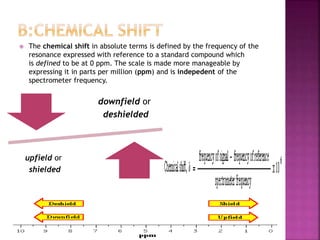  The chemical shift in absolute terms is defined by the frequency of the
resonance expressed with reference to a standard compound which
is defined to be at 0 ppm. The scale is made more manageable by
expressing it in parts per million (ppm) and is indepedent of the
spectrometer frequency.
downfield or
deshielded
upfield or
shielded
 