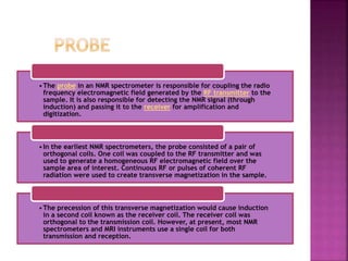 •The probe in an NMR spectrometer is responsible for coupling the radio
frequency electromagnetic field generated by the RF transmitter to the
sample. It is also responsible for detecting the NMR signal (through
induction) and passing it to the receiver for amplification and
digitization.
•In the earliest NMR spectrometers, the probe consisted of a pair of
orthogonal coils. One coil was coupled to the RF transmitter and was
used to generate a homogeneous RF electromagnetic field over the
sample area of interest. Continuous RF or pulses of coherent RF
radiation were used to create transverse magnetization in the sample.
•The precession of this transverse magnetization would cause induction
in a second coil known as the receiver coil. The receiver coil was
orthogonal to the transmission coil. However, at present, most NMR
spectrometers and MRI instruments use a single coil for both
transmission and reception.
 