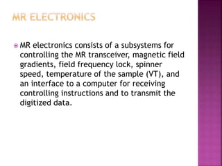  MR electronics consists of a subsystems for
controlling the MR transceiver, magnetic field
gradients, field frequency lock, spinner
speed, temperature of the sample (VT), and
an interface to a computer for receiving
controlling instructions and to transmit the
digitized data.
 