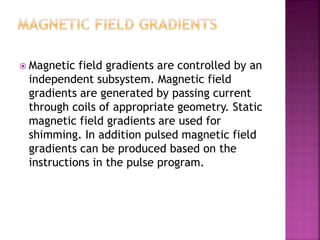  Magnetic field gradients are controlled by an
independent subsystem. Magnetic field
gradients are generated by passing current
through coils of appropriate geometry. Static
magnetic field gradients are used for
shimming. In addition pulsed magnetic field
gradients can be produced based on the
instructions in the pulse program.
 