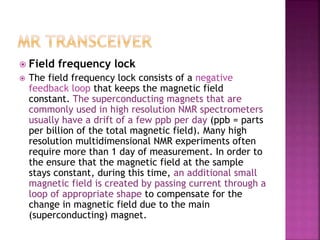  Field frequency lock
 The field frequency lock consists of a negative
feedback loop that keeps the magnetic field
constant. The superconducting magnets that are
commonly used in high resolution NMR spectrometers
usually have a drift of a few ppb per day (ppb = parts
per billion of the total magnetic field). Many high
resolution multidimensional NMR experiments often
require more than 1 day of measurement. In order to
the ensure that the magnetic field at the sample
stays constant, during this time, an additional small
magnetic field is created by passing current through a
loop of appropriate shape to compensate for the
change in magnetic field due to the main
(superconducting) magnet.
 