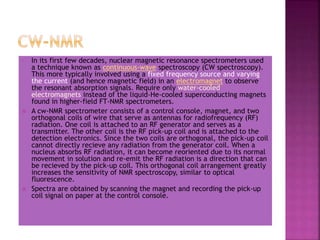 • In its first few decades, nuclear magnetic resonance spectrometers used
a technique known as continuous-wave spectroscopy (CW spectroscopy).
This more typically involved using a fixed frequency source and varying
the current (and hence magnetic field) in an electromagnet to observe
the resonant absorption signals. Require only water-cooled
electromagnets instead of the liquid-He-cooled superconducting magnets
found in higher-field FT-NMR spectrometers.
 A cw-NMR spectrometer consists of a control console, magnet, and two
orthogonal coils of wire that serve as antennas for radiofrequency (RF)
radiation. One coil is attached to an RF generator and serves as a
transmitter. The other coil is the RF pick-up coil and is attached to the
detection electronics. Since the two coils are orthogonal, the pick-up coil
cannot directly recieve any radiation from the generator coil. When a
nucleus absorbs RF radiation, it can become reoriented due to its normal
movement in solution and re-emit the RF radiation is a direction that can
be recieved by the pick-up coil. This orthogonal coil arrangement greatly
increases the sensitivity of NMR spectroscopy, similar to optical
fluorescence.
 Spectra are obtained by scanning the magnet and recording the pick-up
coil signal on paper at the control console.
 