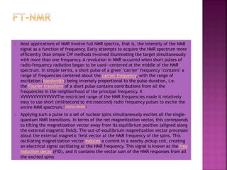  Most applications of NMR involve full NMR spectra, that is, the intensity of the NMR
signal as a function of frequency. Early attempts to acquire the NMR spectrum more
efficiently than simple CW methods involved illuminating the target simultaneously
with more than one frequency. A revolution in NMR occurred when short pulses of
radio-frequency radiation began to be used—centered at the middle of the NMR
spectrum. In simple terms, a short pulse of a given "carrier" frequency "contains" a
range of frequencies centered about the carrier frequency, with the range of
excitation (bandwidth) being inversely proportional to the pulse duration, i.e.
the Fourier transform of a short pulse contains contributions from all the
frequencies in the neighborhood of the principal frequency. X
VVVVVVVVVVVVVVThe restricted range of the NMR frequencies made it relatively
easy to use short (millisecond to microsecond) radio frequency pulses to excite the
entire NMR spectrum.[citation needed]
 Applying such a pulse to a set of nuclear spins simultaneously excites all the single-
quantum NMR transitions. In terms of the net magnetization vector, this corresponds
to tilting the magnetization vector away from its equilibrium position (aligned along
the external magnetic field). The out-of-equilibrium magnetization vector precesses
about the external magnetic field vector at the NMR frequency of the spins. This
oscillating magnetization vector induces a current in a nearby pickup coil, creating
an electrical signal oscillating at the NMR frequency. This signal is known as the free
induction decay (FID), and it contains the vector sum of the NMR responses from all
the excited spins
 