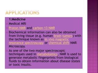 1:Medicine
 Medical MRI
 Proton NMR and carbon-13 NMR
 Biochemical information can also be obtained
from living tissue (e.g. human brain tumors) with
the technique known as in vivo magnetic
resonance spectroscopy or chemical shift NMR
Microscopy.
 As one of the two major spectroscopic
techniques used in metabolomics, NMR is used to
generate metabolic fingerprints from biological
fluids to obtain information about disease states
or toxic insults.
 