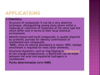 2:Chemistry
 Structure of compounds: It can be a very selective
technique, distinguishing among many atoms within a
molecule or collection of molecules of the same type but
which differ only in terms of their local chemical
environment.
 Identify known and novel compounds: is usually required
by scientific journals for identity confirmation of
synthesized new compounds.
NMR), since its natural abundance is nearly 100%; isotope
enrichment is required for most other elements.
 Structural dynamics: such as ring-flipping in cyclohexane;
At low enough temperatures, a distinction can be made
between the axial and equatorial hydrogens in
cyclohexane.
 Purity determination (w/w NMR)
 