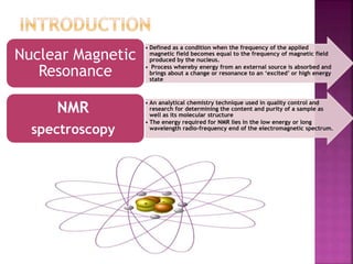 • Defined as a condition when the frequency of the applied
magnetic field becomes equal to the frequency of magnetic field
produced by the nucleus.
• Process whereby energy from an external source is absorbed and
brings about a change or resonance to an ‘excited’ or high energy
state
Nuclear Magnetic
Resonance
• An analytical chemistry technique used in quality control and
research for determining the content and purity of a sample as
well as its molecular structure
• The energy required for NMR lies in the low energy or long
wavelength radio-frequency end of the electromagnetic spectrum.
NMR
spectroscopy
 