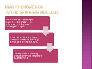 The nucleus of the hydrogen
atom, i.e., the proton, just
behaves as if it is a small
spinning bar magnet.
It does so because it evidently
possesses an electrical charge
as well as a mechanical spin.
Consequently, a spinning
charged body will generate a
magnetic field.
 