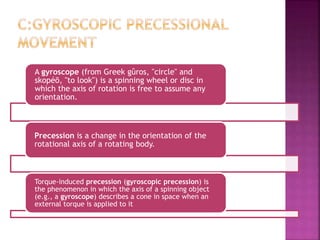 A gyroscope (from Greek gûros, "circle" and
skopéō, "to look") is a spinning wheel or disc in
which the axis of rotation is free to assume any
orientation.
Precession is a change in the orientation of the
rotational axis of a rotating body.
Torque-induced precession (gyroscopic precession) is
the phenomenon in which the axis of a spinning object
(e.g., a gyroscope) describes a cone in space when an
external torque is applied to it
 