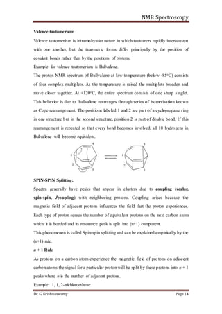 NMR Spectroscopy
Dr. G. Krishnaswamy Page 14
Valence tautomerism:
Valence tautomerism is intramolecular nature in which tautomers rapidly interconvert
with one another, but the tauomeric forms differ principally by the position of
covalent bonds rather than by the positions of protons.
Example for valence tautomerism is Bullvalene.
The proton NMR spectrum of Bullvalene at low temperature (below -85oC) consists
of four complex multiplets. As the temperature is raised the multiplets broaden and
move closer together. At +120oC, the entire spectrum consists of one sharp singlet.
This behavior is due to Bullvalene rearranges through series of isomerisation known
as Cope rearrangement. The positions labeled 1 and 2 are part of a cyclopropane ring
in one structure but in the second structure, position 2 is part of double bond. If this
rearrangement is repeated so that every bond becomes involved, all 10 hydrogens in
Bullvalene will become equivalent.
SPIN-SPIN Splitting:
Spectra generally have peaks that appear in clusters due to coupling (scalar,
spin-spin, Jcoupling) with neighboring protons. Coupling arises because the
magnetic field of adjacent protons influences the field that the proton experiences.
Each type of proton senses the number of equivalent protons on the next carbon atom
which it is bonded and its resonance peak is split into (n+1) component.
This phenomenon is called Spin-spin splitting and can be explained empirically by the
(n+1) rule.
n + 1 Rule
As protons on a carbon atom experience the magnetic field of protons on adjacent
carbon atoms the signal for a particular proton will be split by these protons into n + 1
peaks where n is the number of adjacent protons.
Example: 1, 1, 2-trichloroethane.
 