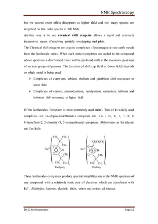 NMR Spectroscopy
Dr. G. Krishnaswamy Page 22
but the second order effect disappears at higher field and that many spectra are
simplified to first order spectra at 300 MHz.
Another way is to use chemical shift reagents allows a rapid and relatively
inexpensive means of resolving partially overlapping multiplets.
The Chemical shift reagents are organic complexes of paramagnetic rare earth metals
from the lanthanide series. When such metal complexes are added to the compound
whose spectrum is determined, there will be profound shift in the resonance positions
of various groups of protons. The direction of shift (up field or down field) depends
on which metal is being used.
 Complexes of europium, erbium, thulium and ytterbium shift resonance to
lower field.
 Complexes of cerium, praseodymium, neodymium, samarium, terbium and
holmium shift resonance to higher field.
Of the lanthanides, Europium is most commonly used metal. Two of its widely used
complexes are tis-(dipivalomethanato) europium and tris - (6, 6, 7, 7, 8, 8,
8-heptafluro-2, 2-dimethyl-3, 5-octanedionate) europium. Abbreviates as Eu (dpm)3
and Eu (fod)3
These lanthanides complexes produce spectral simplification in the NMR spectrum of
any compound with a relatively basic pair of electrons which can coordinate with
Eu3+. Aldehydes, ketones, alcohols, thiols, ethers and amines all interact.
 