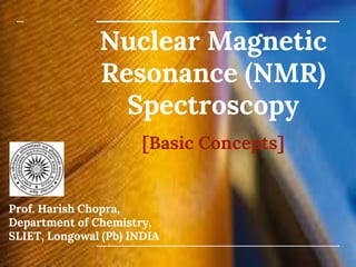 Nuclear Magnetic
Resonance (NMR)
Spectroscopy
[Basic Concepts]
Prof. Harish Chopra,
Department of Chemistry,
SLIET, Longowal (Pb) INDIA
 