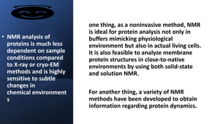 • NMR analysis of
proteins is much less
dependent on sample
conditions compared
to X-ray or cryo-EM
methods and is highly
sensitive to subtle
changes in
chemical environment
s
one thing, as a noninvasive method, NMR
is ideal for protein analysis not only in
buffers mimicking physiological
environment but also in actual living cells.
It is also feasible to analyze membrane
protein structures in close-to-native
environments by using both solid-state
and solution NMR.
For another thing, a variety of NMR
methods have been developed to obtain
information regarding protein dynamics.
 