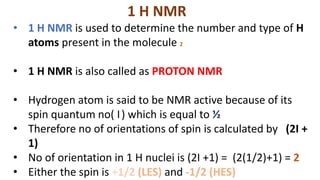 1 H NMR
• 1 H NMR is used to determine the number and type of H
atoms present in the molecule 2
• 1 H NMR is also called as PROTON NMR
• Hydrogen atom is said to be NMR active because of its
spin quantum no( I) which is equal to ½
• Therefore no of orientations of spin is calculated by (2I +
1)
• No of orientation in 1 H nuclei is (2I +1) = (2(1/2)+1) = 2
• Either the spin is +1/2 (LES) and -1/2 (HES)
 