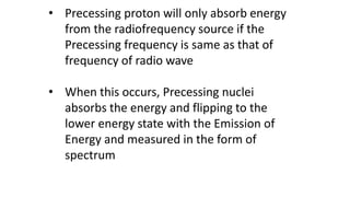 • Precessing proton will only absorb energy
from the radiofrequency source if the
Precessing frequency is same as that of
frequency of radio wave
• When this occurs, Precessing nuclei
absorbs the energy and flipping to the
lower energy state with the Emission of
Energy and measured in the form of
spectrum
 