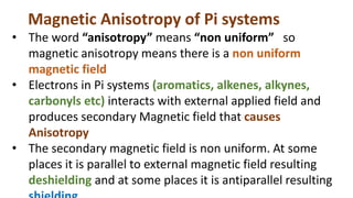 Magnetic Anisotropy of Pi systems
• The word “anisotropy” means “non uniform” so
magnetic anisotropy means there is a non uniform
magnetic field
• Electrons in Pi systems (aromatics, alkenes, alkynes,
carbonyls etc) interacts with external applied field and
produces secondary Magnetic field that causes
Anisotropy
• The secondary magnetic field is non uniform. At some
places it is parallel to external magnetic field resulting
deshielding and at some places it is antiparallel resulting
 
