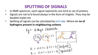 SPLITTING OF SIGNALS
• In NMR spectrum, each signal represents one kind or set of protons
• Signals are not to b found always in the form of singlets. They may be
doublet triplet etc
• Spiltting of signals can be calculated by n+1 rule. Where n= no of
hydrogens present in neighbouring carbons
 