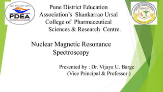 Nuclear Magnetic Resonance
Spectroscopy
Pune District Education
Association’s Shankarrao Ursal
College of Pharmaceutical
Sciences & Research Centre.
Presented by : Dr. Vijaya U. Barge
(Vice Principal & Professor )
 