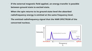  If the external magnetic field applied, an energy transfer is possible
between ground state to excited state.
 When the spin returns to its ground state level the absorbed
radiofrequency energy is emitted at the same frequency level.
 The emitted radiofrequency signal that the NMR SPECTRUM of the
concerned nucleus.
 